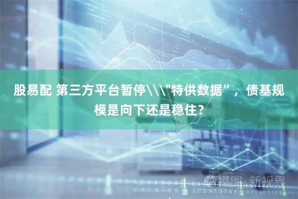 股易配 第三方平台暂停\＂特供数据”，债基规模是向下还是稳住？