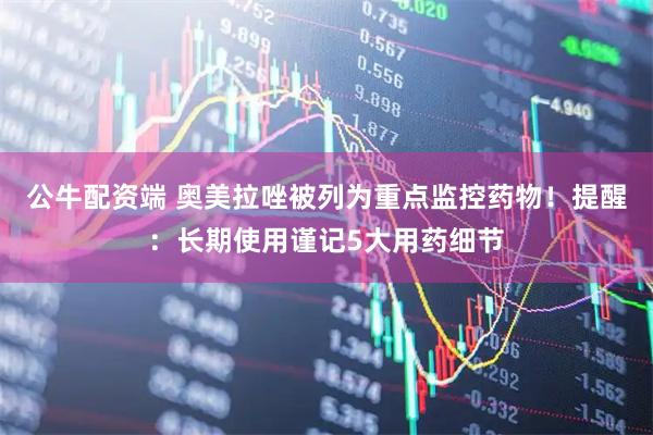 公牛配资端 奥美拉唑被列为重点监控药物！提醒：长期使用谨记5大用药细节