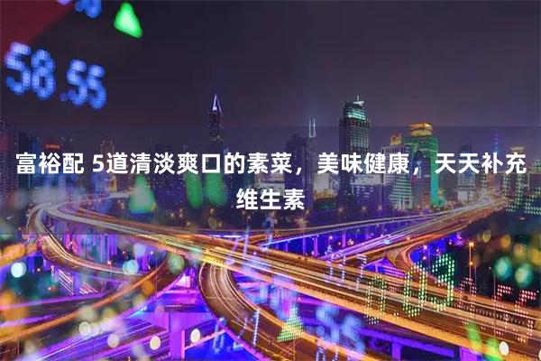 富裕配 5道清淡爽口的素菜，美味健康，天天补充维生素