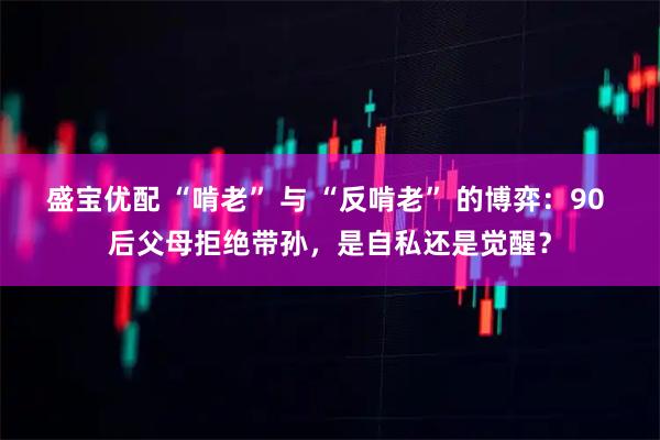 盛宝优配 “啃老” 与 “反啃老” 的博弈：90 后父母拒绝带孙，是自私还是觉醒？