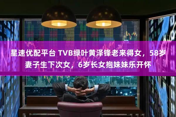 星速优配平台 TVB绿叶黄泽锋老来得女，58岁妻子生下次女，6岁长女抱妹妹乐开怀