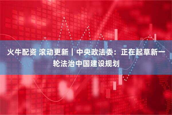 火牛配资 滚动更新｜中央政法委：正在起草新一轮法治中国建设规划