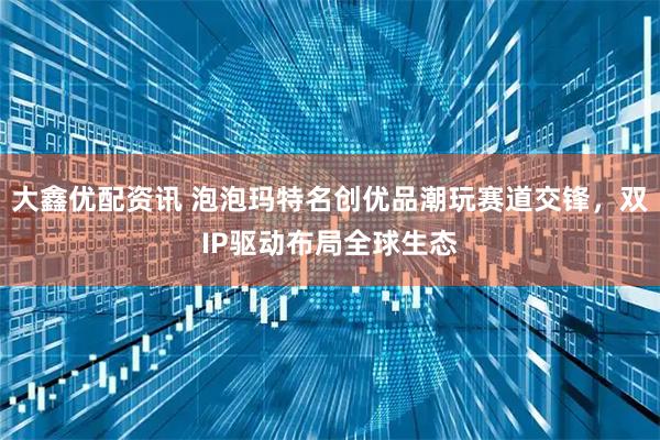 大鑫优配资讯 泡泡玛特名创优品潮玩赛道交锋，双IP驱动布局全球生态