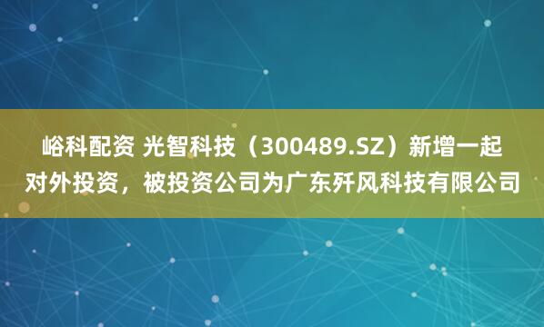 峪科配资 光智科技（300489.SZ）新增一起对外投资，被投资公司为广东歼风科技有限公司