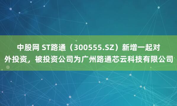 中股网 ST路通（300555.SZ）新增一起对外投资，被投资公司为广州路通芯云科技有限公司