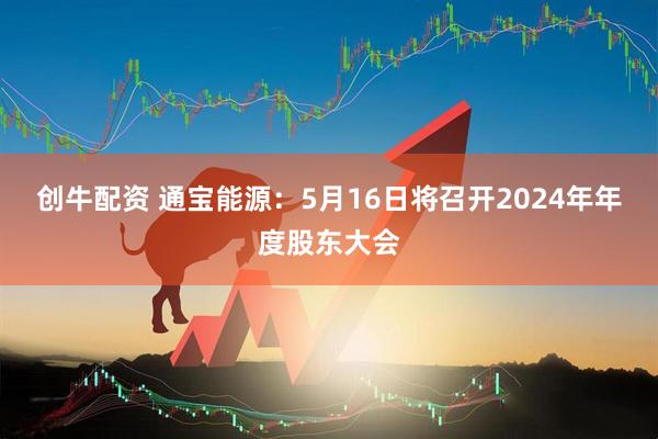 创牛配资 通宝能源：5月16日将召开2024年年度股东大会