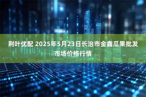 荆叶优配 2025年5月23日长治市金鑫瓜果批发市场价格行情