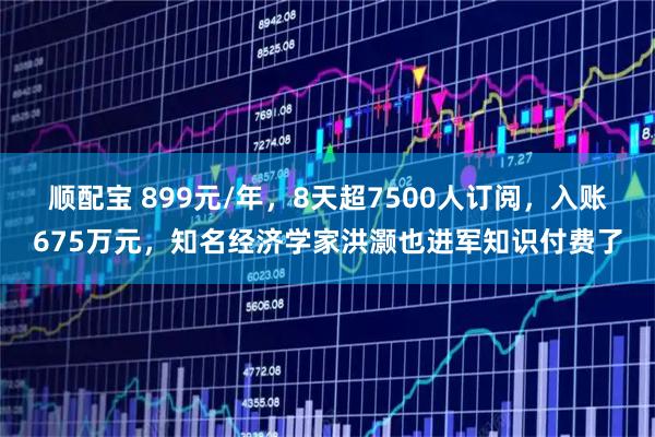 顺配宝 899元/年，8天超7500人订阅，入账675万元，知名经济学家洪灏也进军知识付费了