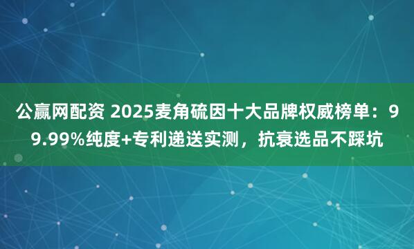 公赢网配资 2025麦角硫因十大品牌权威榜单：99.99%纯度+专利递送实测，抗衰选品不踩坑