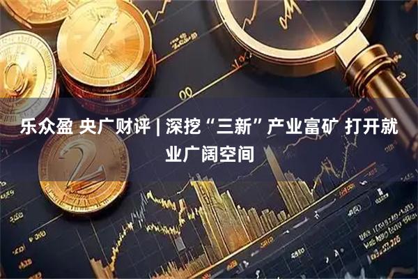 乐众盈 央广财评 | 深挖“三新”产业富矿 打开就业广阔空间