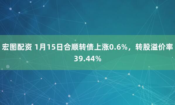 宏图配资 1月15日合顺转债上涨0.6%，转股溢价率39.44%
