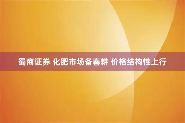 蜀商证券 化肥市场备春耕 价格结构性上行