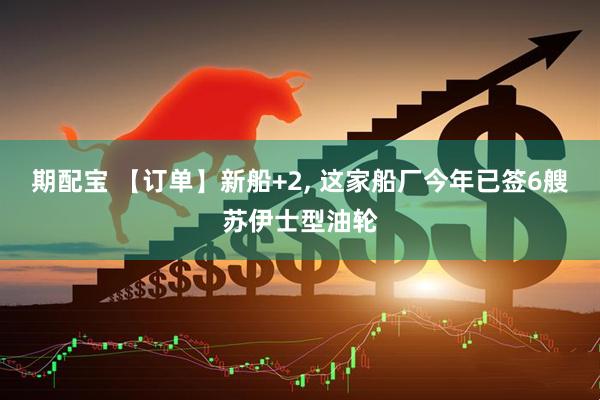期配宝 【订单】新船+2, 这家船厂今年已签6艘苏伊士型油轮