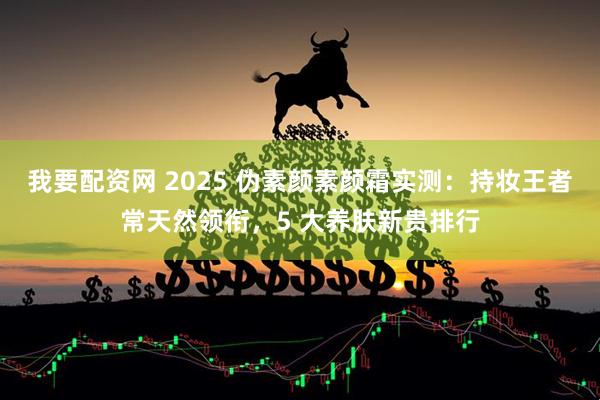 我要配资网 2025 伪素颜素颜霜实测：持妆王者常天然领衔，5 大养肤新贵排行