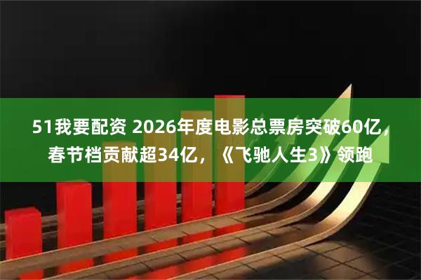 51我要配资 2026年度电影总票房突破60亿，春节档贡献超34亿，《飞驰人生3》领跑