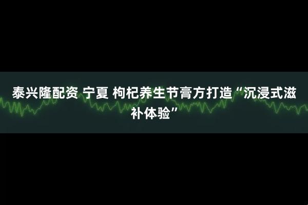 泰兴隆配资 宁夏 枸杞养生节膏方打造“沉浸式滋补体验”