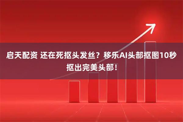 启天配资 还在死抠头发丝？移乐AI头部抠图10秒抠出完美头部！