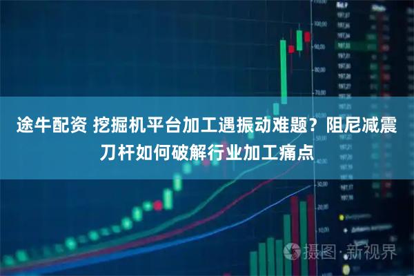 途牛配资 挖掘机平台加工遇振动难题？阻尼减震刀杆如何破解行业加工痛点