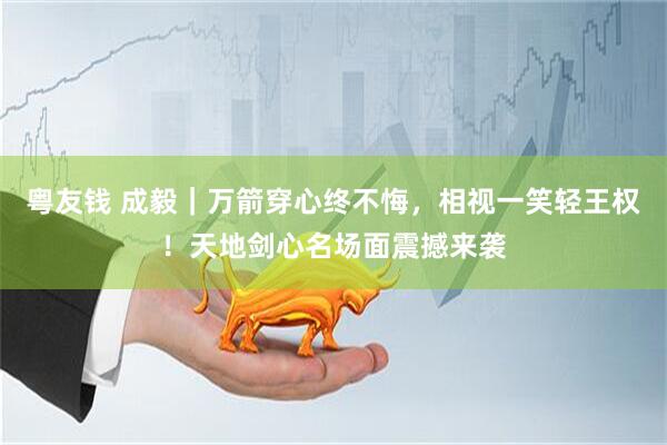 粤友钱 成毅｜万箭穿心终不悔，相视一笑轻王权！天地剑心名场面震撼来袭