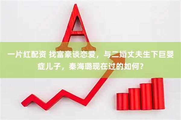 一片红配资 找富豪谈恋爱，与二婚丈夫生下巨婴症儿子，秦海璐现在过的如何？
