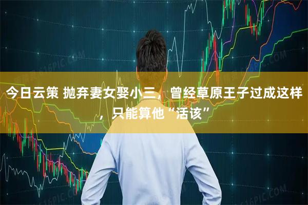 今日云策 抛弃妻女娶小三，曾经草原王子过成这样，只能算他“活该”