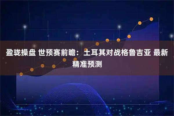 盈珑操盘 世预赛前瞻：土耳其对战格鲁吉亚 最新精准预测