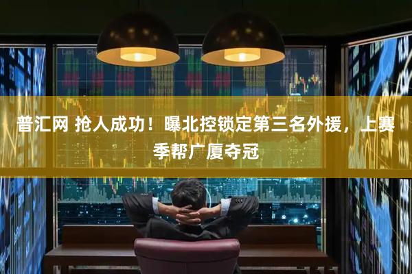 普汇网 抢人成功！曝北控锁定第三名外援，上赛季帮广厦夺冠