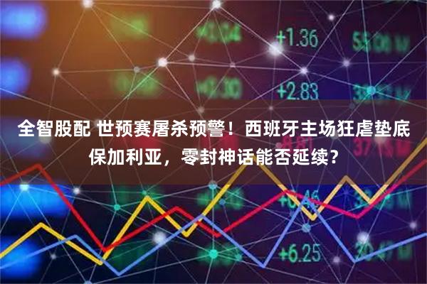 全智股配 世预赛屠杀预警！西班牙主场狂虐垫底保加利亚，零封神话能否延续？
