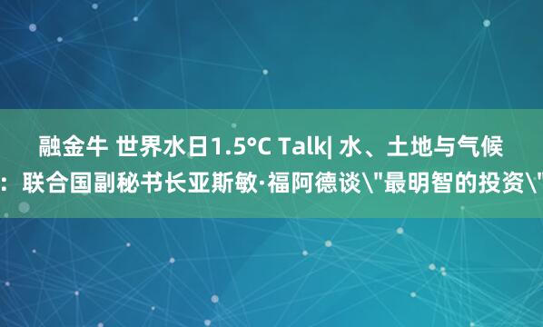 融金牛 世界水日1.5°C Talk| 水、土地与气候：联合国副秘书长亚斯敏·福阿德谈＂最明智的投资＂